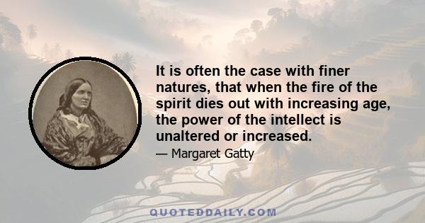 It is often the case with finer natures, that when the fire of the spirit dies out with increasing age, the power of the intellect is unaltered or increased.