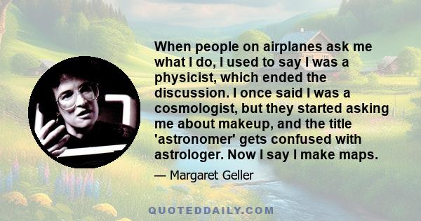 When people on airplanes ask me what I do, I used to say I was a physicist, which ended the discussion. I once said I was a cosmologist, but they started asking me about makeup, and the title 'astronomer' gets confused