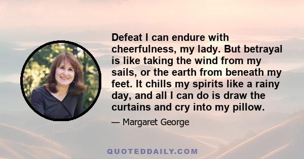 Defeat I can endure with cheerfulness, my lady. But betrayal is like taking the wind from my sails, or the earth from beneath my feet. It chills my spirits like a rainy day, and all I can do is draw the curtains and cry 