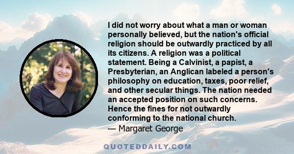 I did not worry about what a man or woman personally believed, but the nation's official religion should be outwardly practiced by all its citizens. A religion was a political statement. Being a Calvinist, a papist, a