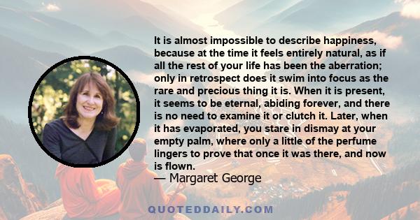 It is almost impossible to describe happiness, because at the time it feels entirely natural, as if all the rest of your life has been the aberration; only in retrospect does it swim into focus as the rare and precious