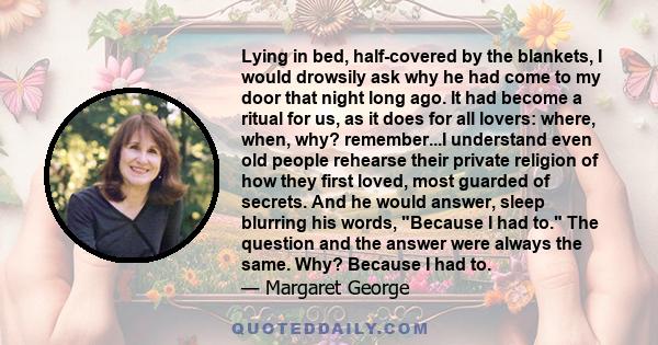 Lying in bed, half-covered by the blankets, I would drowsily ask why he had come to my door that night long ago. It had become a ritual for us, as it does for all lovers: where, when, why? remember...I understand even