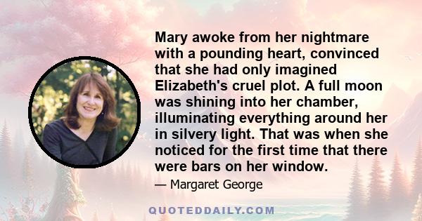 Mary awoke from her nightmare with a pounding heart, convinced that she had only imagined Elizabeth's cruel plot. A full moon was shining into her chamber, illuminating everything around her in silvery light. That was