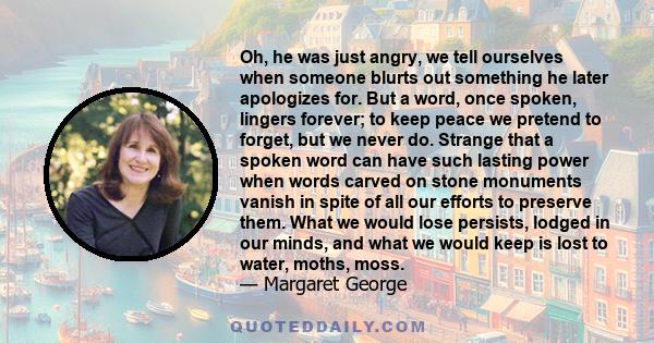 Oh, he was just angry, we tell ourselves when someone blurts out something he later apologizes for. But a word, once spoken, lingers forever; to keep peace we pretend to forget, but we never do. Strange that a spoken