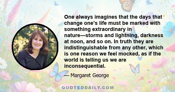 One always imagines that the days that change one’s life must be marked with something extraordinary in nature—storms and lightning, darkness at noon, and so on. In truth they are indistinguishable from any other, which 