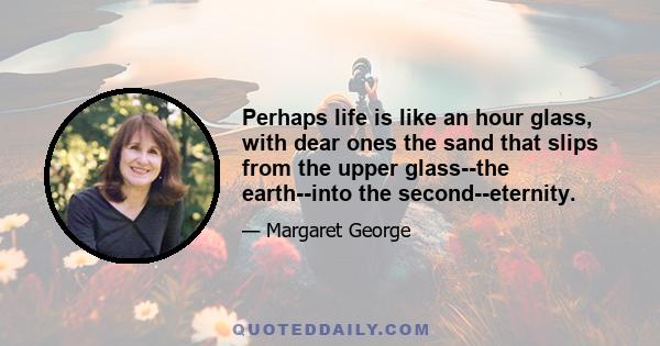 Perhaps life is like an hour glass, with dear ones the sand that slips from the upper glass--the earth--into the second--eternity.