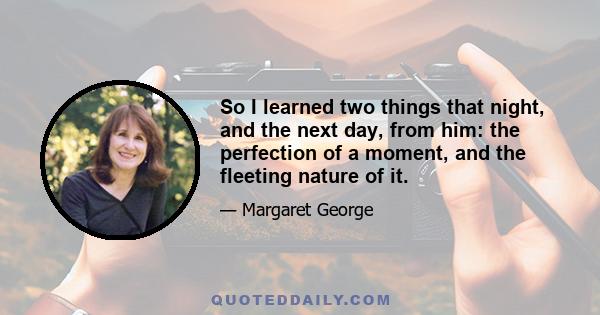 So I learned two things that night, and the next day, from him: the perfection of a moment, and the fleeting nature of it.