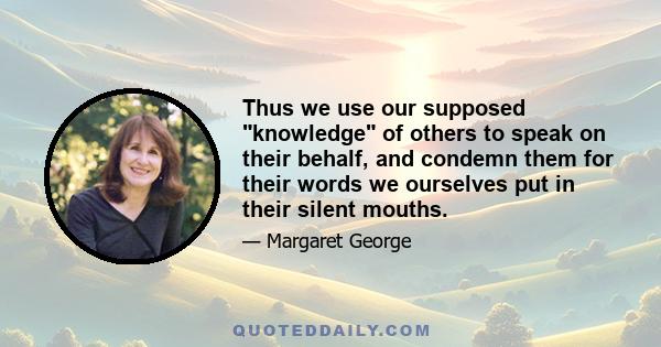 Thus we use our supposed knowledge of others to speak on their behalf, and condemn them for their words we ourselves put in their silent mouths.