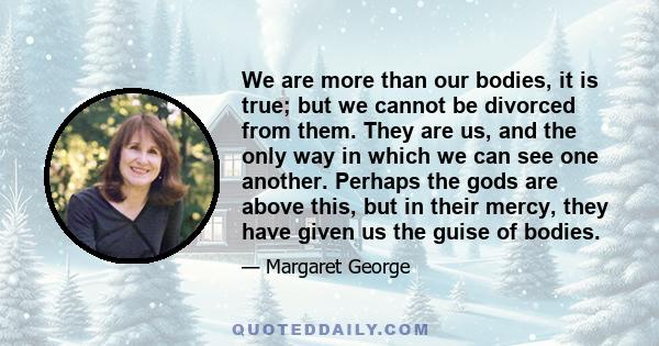 We are more than our bodies, it is true; but we cannot be divorced from them. They are us, and the only way in which we can see one another. Perhaps the gods are above this, but in their mercy, they have given us the