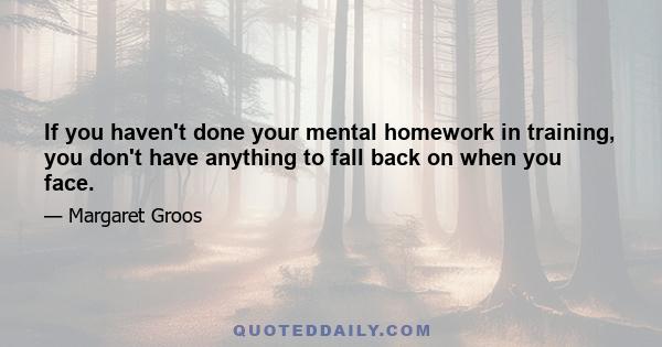 If you haven't done your mental homework in training, you don't have anything to fall back on when you face.