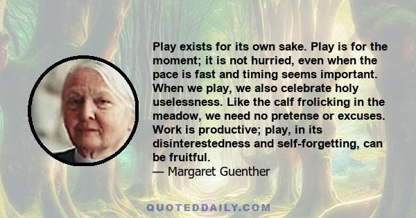 Play exists for its own sake. Play is for the moment; it is not hurried, even when the pace is fast and timing seems important. When we play, we also celebrate holy uselessness. Like the calf frolicking in the meadow,