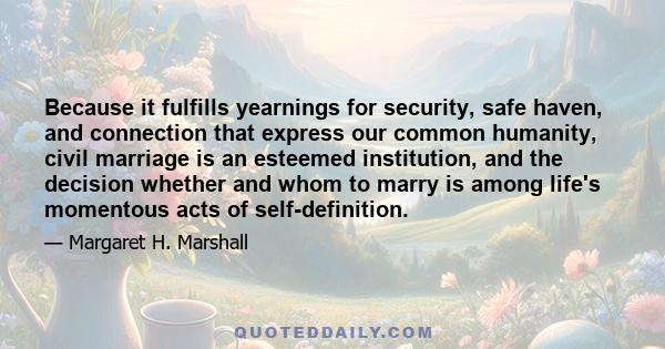 Because it fulfills yearnings for security, safe haven, and connection that express our common humanity, civil marriage is an esteemed institution, and the decision whether and whom to marry is among life's momentous