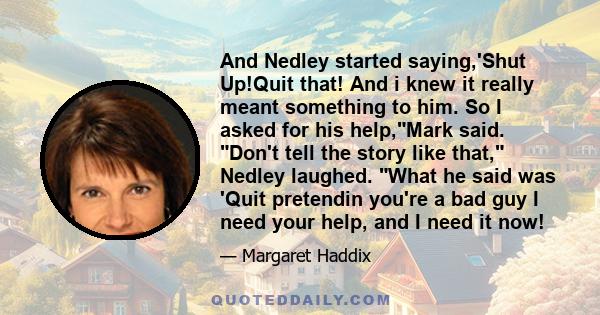 And Nedley started saying,'Shut Up!Quit that! And i knew it really meant something to him. So I asked for his help,Mark said. Don't tell the story like that, Nedley laughed. What he said was 'Quit pretendin you're a bad 