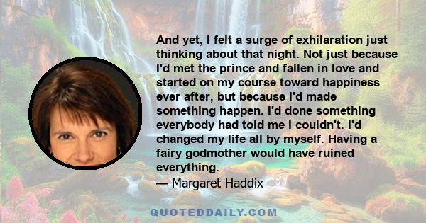 And yet, I felt a surge of exhilaration just thinking about that night. Not just because I'd met the prince and fallen in love and started on my course toward happiness ever after, but because I'd made something happen. 