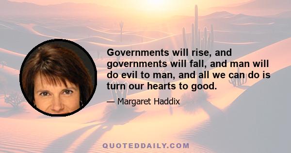 Governments will rise, and governments will fall, and man will do evil to man, and all we can do is turn our hearts to good.