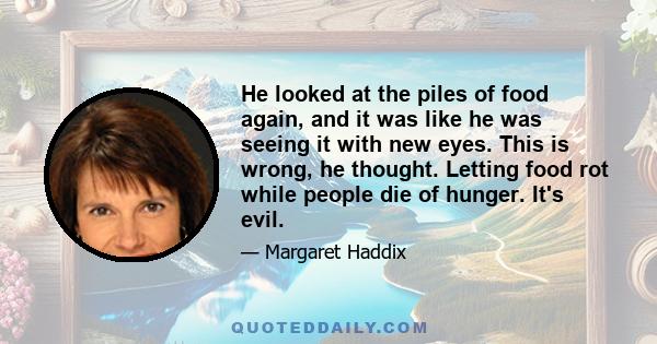 He looked at the piles of food again, and it was like he was seeing it with new eyes. This is wrong, he thought. Letting food rot while people die of hunger. It's evil.