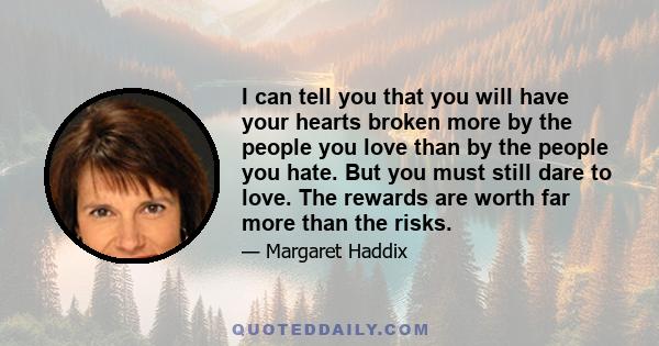 I can tell you that you will have your hearts broken more by the people you love than by the people you hate. But you must still dare to love. The rewards are worth far more than the risks.