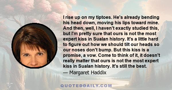 I rise up on my tiptoes. He's already bending his head down, moving his lips toward mine. And then, well, I haven't exactly studied this, but I'm pretty sure that ours is not the most expert kiss in Sualan history. It's 