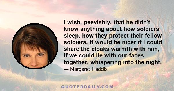 I wish, peevishly, that he didn't know anything about how soldiers sleep, how they protect their fellow soldiers. It would be nicer if I could share the cloaks warmth with him, if we could lie with our faces together,