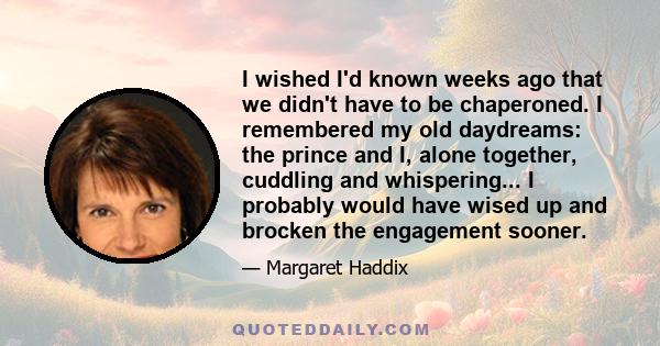 I wished I'd known weeks ago that we didn't have to be chaperoned. I remembered my old daydreams: the prince and I, alone together, cuddling and whispering... I probably would have wised up and brocken the engagement