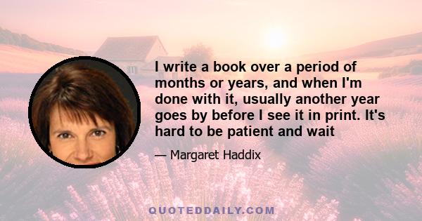 I write a book over a period of months or years, and when I'm done with it, usually another year goes by before I see it in print. It's hard to be patient and wait