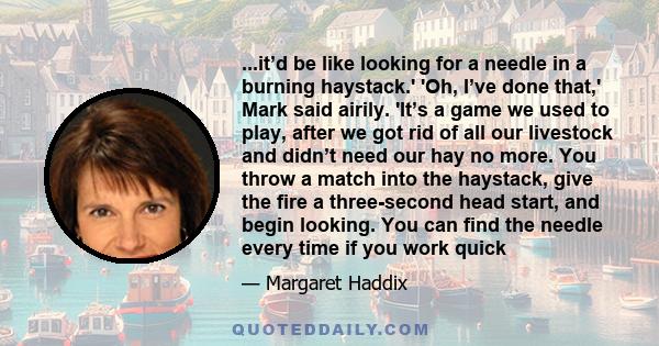 ...it’d be like looking for a needle in a burning haystack.' 'Oh, I’ve done that,' Mark said airily. 'It’s a game we used to play, after we got rid of all our livestock and didn’t need our hay no more. You throw a match 