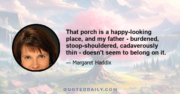 That porch is a happy-looking place, and my father - burdened, stoop-shouldered, cadaverously thin - doesn't seem to belong on it.
