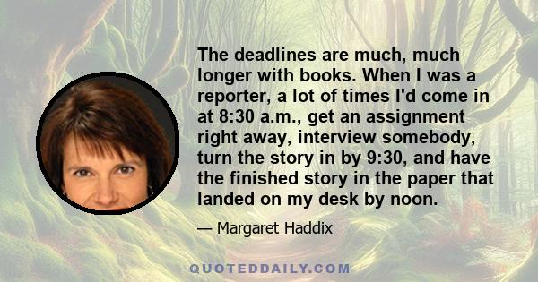 The deadlines are much, much longer with books. When I was a reporter, a lot of times I'd come in at 8:30 a.m., get an assignment right away, interview somebody, turn the story in by 9:30, and have the finished story in 