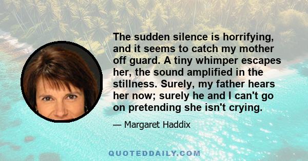 The sudden silence is horrifying, and it seems to catch my mother off guard. A tiny whimper escapes her, the sound amplified in the stillness. Surely, my father hears her now; surely he and I can't go on pretending she