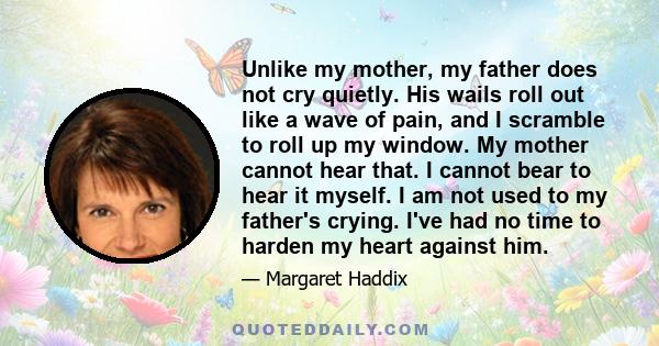 Unlike my mother, my father does not cry quietly. His wails roll out like a wave of pain, and I scramble to roll up my window. My mother cannot hear that. I cannot bear to hear it myself. I am not used to my father's