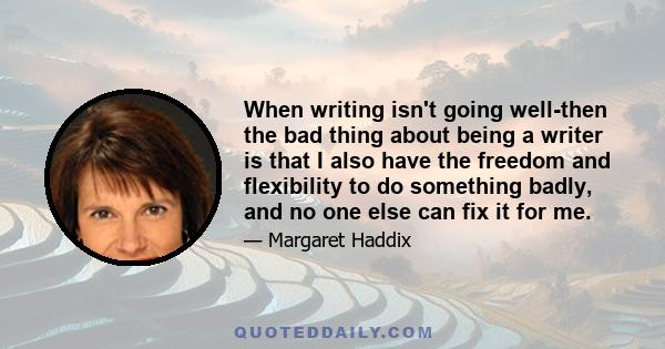 When writing isn't going well-then the bad thing about being a writer is that I also have the freedom and flexibility to do something badly, and no one else can fix it for me.