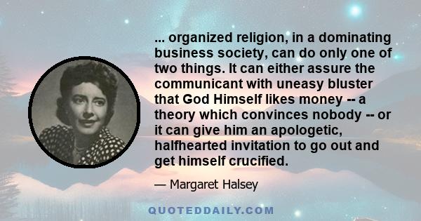 ... organized religion, in a dominating business society, can do only one of two things. It can either assure the communicant with uneasy bluster that God Himself likes money -- a theory which convinces nobody -- or it