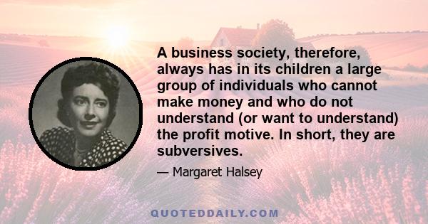 A business society, therefore, always has in its children a large group of individuals who cannot make money and who do not understand (or want to understand) the profit motive. In short, they are subversives.