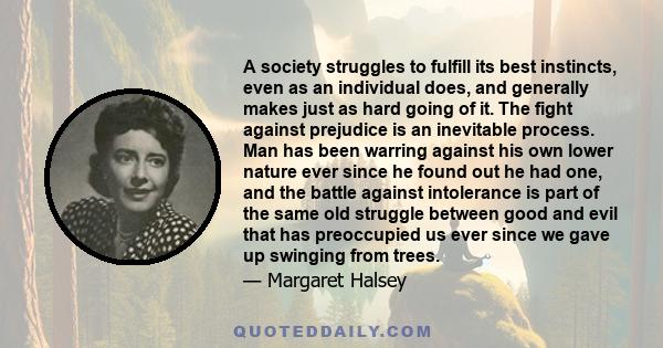 A society struggles to fulfill its best instincts, even as an individual does, and generally makes just as hard going of it. The fight against prejudice is an inevitable process. Man has been warring against his own