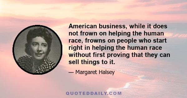 American business, while it does not frown on helping the human race, frowns on people who start right in helping the human race without first proving that they can sell things to it.