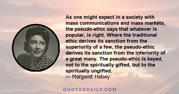 As one might expect in a society with mass communications and mass markets, the pseudo-ethic says that whatever is popular, is right. Where the traditional ethic derives its sanction from the superiority of a few, the