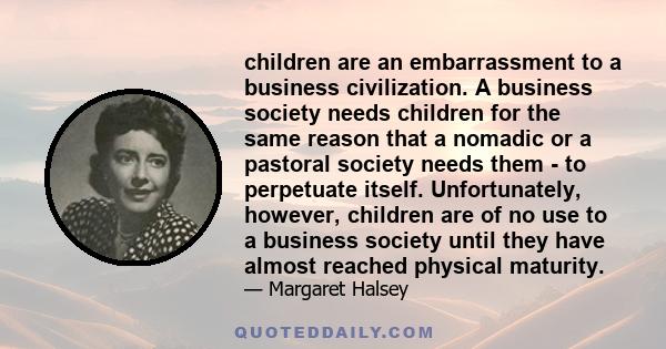 children are an embarrassment to a business civilization. A business society needs children for the same reason that a nomadic or a pastoral society needs them - to perpetuate itself. Unfortunately, however, children