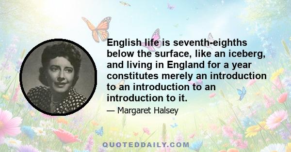 English life is seventh-eighths below the surface, like an iceberg, and living in England for a year constitutes merely an introduction to an introduction to an introduction to it.