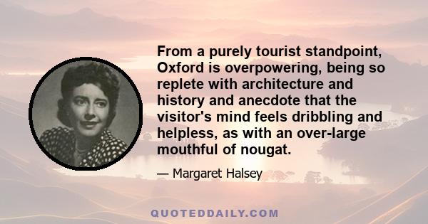 From a purely tourist standpoint, Oxford is overpowering, being so replete with architecture and history and anecdote that the visitor's mind feels dribbling and helpless, as with an over-large mouthful of nougat.
