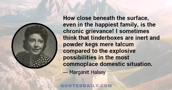 How close beneath the surface, even in the happiest family, is the chronic grievance! I sometimes think that tinderboxes are inert and powder kegs mere talcum compared to the explosive possibilities in the most