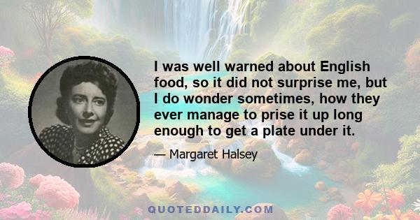 I was well warned about English food, so it did not surprise me, but I do wonder sometimes, how they ever manage to prise it up long enough to get a plate under it.