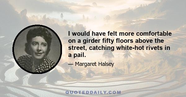 I would have felt more comfortable on a girder fifty floors above the street, catching white-hot rivets in a pail.