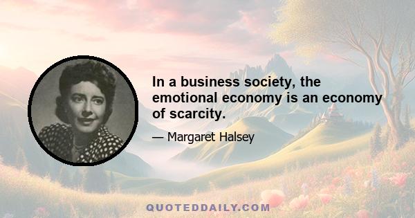 In a business society, the emotional economy is an economy of scarcity.