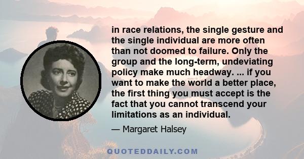 in race relations, the single gesture and the single individual are more often than not doomed to failure. Only the group and the long-term, undeviating policy make much headway. ... if you want to make the world a