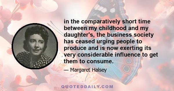 in the comparatively short time between my childhood and my daughter's, the business society has ceased urging people to produce and is now exerting its very considerable influence to get them to consume.