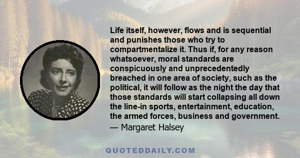 Life itself, however, flows and is sequential and punishes those who try to compartmentalize it. Thus if, for any reason whatsoever, moral standards are conspicuously and unprecedentedly breached in one area of society, 