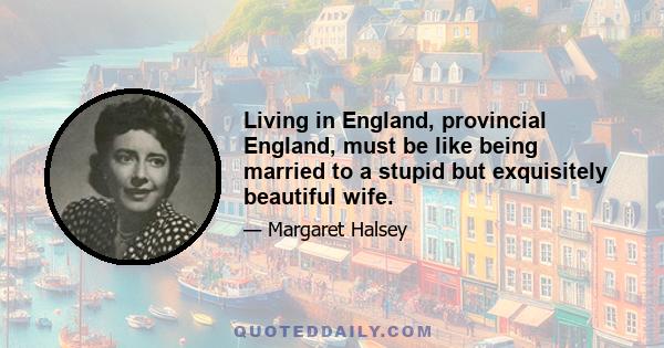 Living in England, provincial England, must be like being married to a stupid but exquisitely beautiful wife.