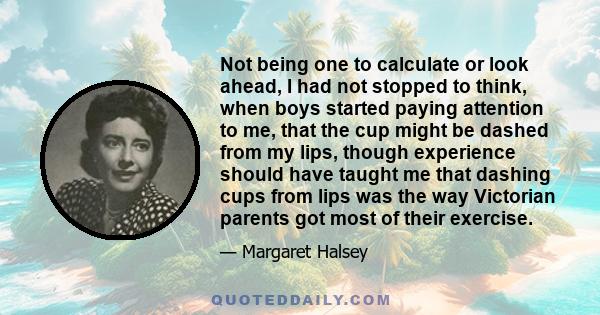 Not being one to calculate or look ahead, I had not stopped to think, when boys started paying attention to me, that the cup might be dashed from my lips, though experience should have taught me that dashing cups from