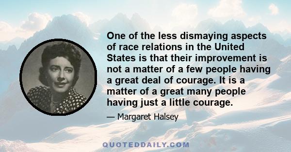 One of the less dismaying aspects of race relations in the United States is that their improvement is not a matter of a few people having a great deal of courage. It is a matter of a great many people having just a