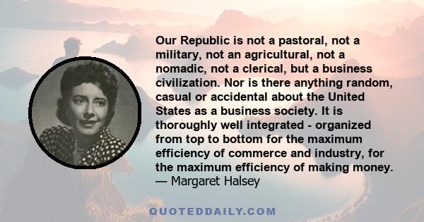 Our Republic is not a pastoral, not a military, not an agricultural, not a nomadic, not a clerical, but a business civilization. Nor is there anything random, casual or accidental about the United States as a business